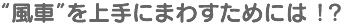 “風車”を上手にまわすためには ！？